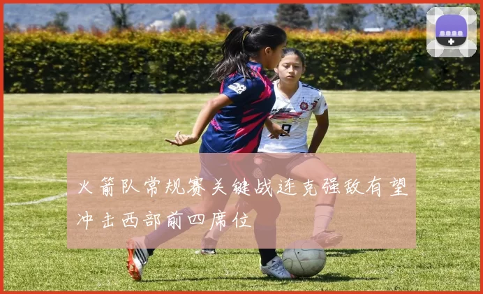 火箭队常规赛关键战连克强敌有望冲击西部前四席位