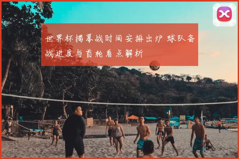 世界杯揭幕战时间安排出炉 球队备战进度与首轮看点解析