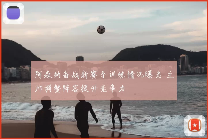阿森纳备战新赛季训练情况曝光 主帅调整阵容提升竞争力